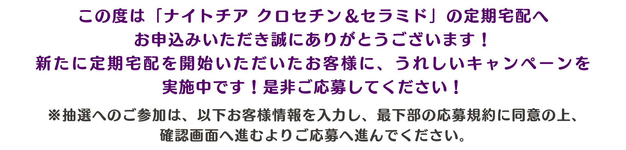 この度は「ナイトチア クロセチン＆セラミド」の定期宅配へお申込みいただき誠にありがとうございます！新たに定期宅配を開始いただいたお客様に、うれしいキャンペーンを実施中です！是非ご応募してください！
